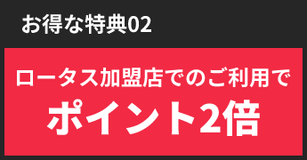 お得な特典02ロータス加盟店でのご利用でポイント2倍